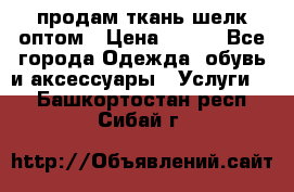 продам ткань шелк оптом › Цена ­ 310 - Все города Одежда, обувь и аксессуары » Услуги   . Башкортостан респ.,Сибай г.